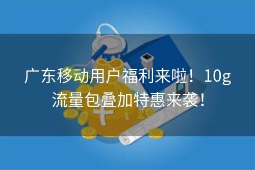 广东移动用户福利来啦！10g流量包叠加特惠来袭！