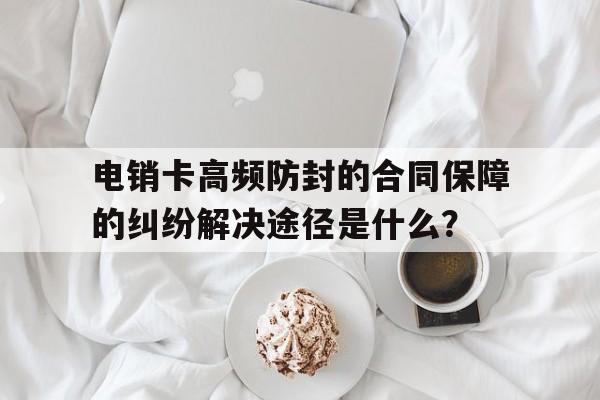 包含电销卡高频防封的合同保障的纠纷解决途径是什么？的词条
